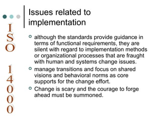 Issues related to
implementation
 although the standards provide guidance in
terms of functional requirements, they are
silent with regard to implementation methods
or organizational processes that are fraught
with human and systems change issues.
 manage transitions and focus on shared
visions and behavioral norms as core
supports for the change effort.
 Change is scary and the courage to forge
ahead must be summoned.
 