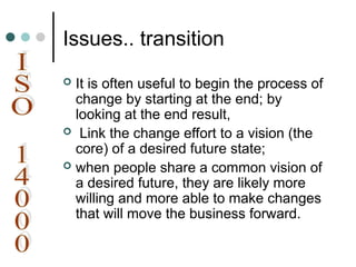 Issues.. transition
 It is often useful to begin the process of
change by starting at the end; by
looking at the end result,
 Link the change effort to a vision (the
core) of a desired future state;
 when people share a common vision of
a desired future, they are likely more
willing and more able to make changes
that will move the business forward.
 
