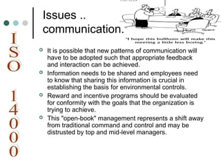 Issues ..
communication.
 It is possible that new patterns of communication will
have to be adopted such that appropriate feedback
and interaction can be achieved.
 Information needs to be shared and employees need
to know that sharing this information is crucial in
establishing the basis for environmental controls.
 Reward and incentive programs should be evaluated
for conformity with the goals that the organization is
trying to achieve.
 This "open-book" management represents a shift away
from traditional command and control and may be
distrusted by top and mid-level managers.
 