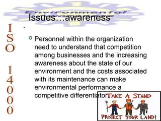  Personnel within the organization
need to understand that competition
among businesses and the increasing
awareness about the state of our
environment and the costs associated
with its maintenance can make
environmental performance a
competitive differentiator.
Issues…awareness
 