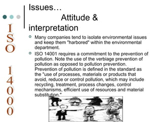 Issues…
Attitude &
interpretation
 Many companies tend to isolate environmental issues
and keep them "harbored" within the environmental
department.
 ISO 14001 requires a commitment to the prevention of
pollution. Note the use of the verbiage prevention of
pollution as opposed to pollution prevention.
Prevention of pollution is defined in the standard as
the "use of processes, materials or products that
avoid, reduce or control pollution, which may include
recycling, treatment, process changes, control
mechanisms, efficient use of resources and material
substitution."
 