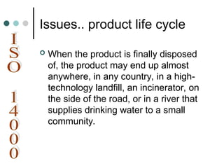 Issues.. product life cycle
 When the product is finally disposed
of, the product may end up almost
anywhere, in any country, in a high-
technology landfill, an incinerator, on
the side of the road, or in a river that
supplies drinking water to a small
community.
 