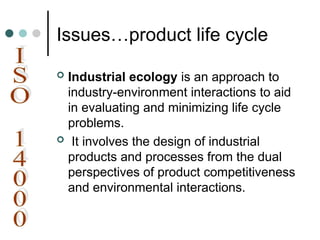 Issues…product life cycle
 Industrial ecology is an approach to
industry-environment interactions to aid
in evaluating and minimizing life cycle
problems.
 It involves the design of industrial
products and processes from the dual
perspectives of product competitiveness
and environmental interactions.
 