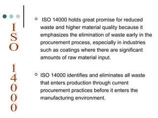  ISO 14000 holds great promise for reduced
waste and higher material quality because it
emphasizes the elimination of waste early in the
procurement process, especially in industries
such as coatings where there are significant
amounts of raw material input.
 ISO 14000 identifies and eliminates all waste
that enters production through current
procurement practices before it enters the
manufacturing environment.
 
