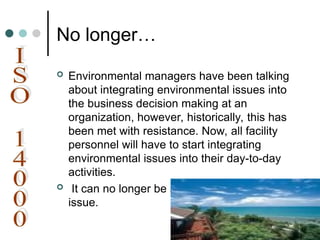 No longer…
 Environmental managers have been talking
about integrating environmental issues into
the business decision making at an
organization, however, historically, this has
been met with resistance. Now, all facility
personnel will have to start integrating
environmental issues into their day-to-day
activities.
 It can no longer be an end-of-the-pipe
issue.
 
