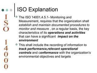 ISO Explanation
 The ISO 14001,4.5.1- Monitoring and
Measurement, requires that the organization shall
establish and maintain documented procedures to
monitor and measure , on a regular basis, the key
characteristics of its operations and activities
that can have a significant impact on the
environment
 This shall include the recording of information to
track performance,relevant operational
controls and conformance with the organization’s
environmental objectives and targets
 