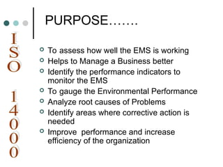 PURPOSE…….
 To assess how well the EMS is working
 Helps to Manage a Business better
 Identify the performance indicators to
monitor the EMS
 To gauge the Environmental Performance
 Analyze root causes of Problems
 Identify areas where corrective action is
needed
 Improve performance and increase
efficiency of the organization
 