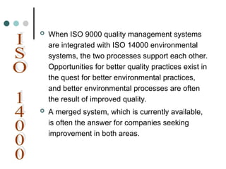  When ISO 9000 quality management systems
are integrated with ISO 14000 environmental
systems, the two processes support each other.
Opportunities for better quality practices exist in
the quest for better environmental practices,
and better environmental processes are often
the result of improved quality.
 A merged system, which is currently available,
is often the answer for companies seeking
improvement in both areas.
 