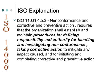 ISO Explanation
 ISO 14001,4.5.2 - Nonconformance and
corrective and preventive action , requires
that the organization shall establish and
maintain procedures for defining
responsibility and authority for handling
and investigating non conformance ,
taking corrective action to mitigate any
impact caused, and for initiating and
completing corrective and preventive action
 