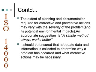 Contd...
 The extent of planning and documentation
required for corrective and preventive actions
may vary with the severity of the problem(and
its potential environmental impacts).An
appropriate suggestion is “A simple method
always works better”
 It should be ensured that adequate data and
information is collected to determine why a
problem has occurred and what corrective
actions may be necessary.
 