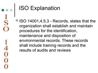 ISO Explanation
 ISO 14001,4.5.3 - Records, states that the
organization shall establish and maintain
procedures for the identification,
maintenance and disposition of
environmental records. These records
shall include training records and the
results of audits and reviews
 