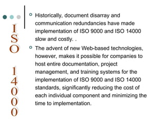  Historically, document disarray and
communication redundancies have made
implementation of ISO 9000 and ISO 14000
slow and costly. .
 The advent of new Web-based technologies,
however, makes it possible for companies to
host entire documentation, project
management, and training systems for the
implementation of ISO 9000 and ISO 14000
standards, significantly reducing the cost of
each individual component and minimizing the
time to implementation.
 