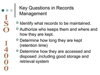 Key Questions in Records
Management
 Identify what records to be maintained.
 Authorize who keeps them and where and
how they are kept.
 Determine how long they are kept
(retention time)
 Determine how they are accessed and
disposed ,including good storage and
retrieval system
 