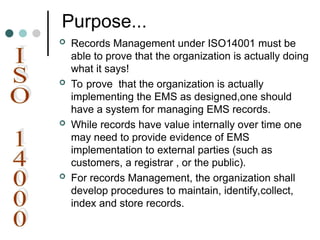 Purpose...
 Records Management under ISO14001 must be
able to prove that the organization is actually doing
what it says!
 To prove that the organization is actually
implementing the EMS as designed,one should
have a system for managing EMS records.
 While records have value internally over time one
may need to provide evidence of EMS
implementation to external parties (such as
customers, a registrar , or the public).
 For records Management, the organization shall
develop procedures to maintain, identify,collect,
index and store records.
 