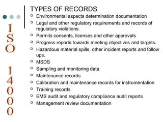 TYPES OF RECORDS
 Environmental aspects determination documentation
 Legal and other regulatory requirements and records of
regulatory violations.
 Permits consents, licenses and other approvals
 Progress reports towards meeting objectives and targets.
 Hazardous material spills, other incident reports and follow
ups.
 MSDS
 Sampling and monitoring data
 Maintenance records
 Calibration and maintenance records for instrumentation
 Training records
 EMS audit and regulatory compliance audit reports
 Management review documentation
 