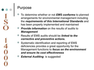 Purpose
 To determine whether or not EMS conforms to planned
arrangements for environmental management including
the requirements of this International Standards and
has been properly implemented and maintained
 Provide information on the results of audits to
Management
 Results of EMS audits should be linked to the
corrective and preventive actions.
 Systematic identification and reporting of EMS
deficiencies provides a great opportunity for the
Management functions to focus on the environment
and ensure its cost effectiveness
 External Auditing is suggested
 