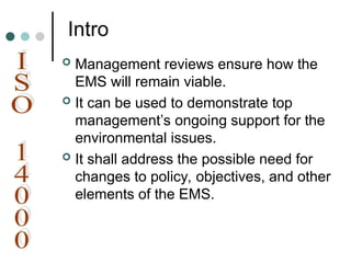 Intro
 Management reviews ensure how the
EMS will remain viable.
 It can be used to demonstrate top
management’s ongoing support for the
environmental issues.
 It shall address the possible need for
changes to policy, objectives, and other
elements of the EMS.
 