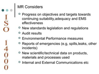 MR Considers
 Progress on objectives and targets towards
continuing suitability,adequacy and EMS
effectiveness
 New standards legislation and regulations
 Audit results
 Environmental Performance measures
 Reports of emergencies (e.g, spills,leaks, other
incidents)
 New scientific/technical data on products,
materials and processes used
 Internal and External Communications etc
 
