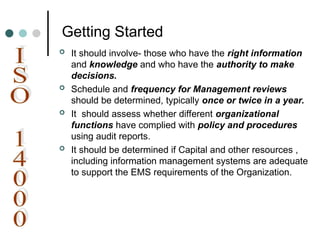 Getting Started
 It should involve- those who have the right information
and knowledge and who have the authority to make
decisions.
 Schedule and frequency for Management reviews
should be determined, typically once or twice in a year.
 It should assess whether different organizational
functions have complied with policy and procedures
using audit reports.
 It should be determined if Capital and other resources ,
including information management systems are adequate
to support the EMS requirements of the Organization.
 