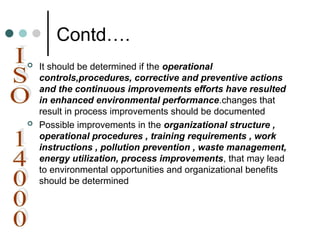 Contd….
 It should be determined if the operational
controls,procedures, corrective and preventive actions
and the continuous improvements efforts have resulted
in enhanced environmental performance.changes that
result in process improvements should be documented
 Possible improvements in the organizational structure ,
operational procedures , training requirements , work
instructions , pollution prevention , waste management,
energy utilization, process improvements, that may lead
to environmental opportunities and organizational benefits
should be determined
 