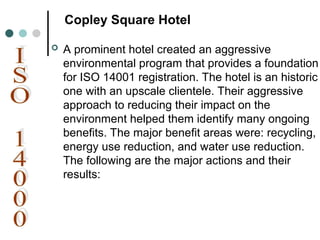 Copley Square Hotel
 A prominent hotel created an aggressive
environmental program that provides a foundation
for ISO 14001 registration. The hotel is an historic
one with an upscale clientele. Their aggressive
approach to reducing their impact on the
environment helped them identify many ongoing
benefits. The major benefit areas were: recycling,
energy use reduction, and water use reduction.
The following are the major actions and their
results:
 