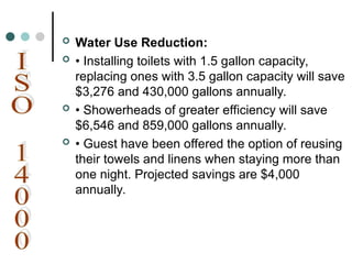  Water Use Reduction:
 • Installing toilets with 1.5 gallon capacity,
replacing ones with 3.5 gallon capacity will save
$3,276 and 430,000 gallons annually.
 • Showerheads of greater efficiency will save
$6,546 and 859,000 gallons annually.
 • Guest have been offered the option of reusing
their towels and linens when staying more than
one night. Projected savings are $4,000
annually.
 