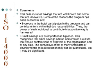  Comments
 This case includes savings that are well known and some
that are innovative. Some of the reasons the program has
been successful are:
 • Everyone in the hotel participates in the program and can
contribute from within their job responsibilities. Thus, the
power of each individual to contribute in a positive way is
harnessed.
 • Small savings are as important as big ones. This
recognizes that small savings add up and creates a culture
that values contributions at all levels of the organization and
of any size. The cumulative effect of many small acts of
environmental impact reduction may not be quantifiable, but
it may be significant.
 