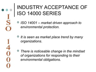 INDUSTRY ACCEPTANCE OF
ISO 14000 SERIES
 ISO 14001 – market driven approach to
environmental protection.
 It is seen as market place trend by many
organizations.
 There is noticeable change in the mindset
of organizations for responding to their
environmental obligations.
 