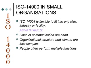 ISO-14000 IN SMALL
ORGANISATIONS
 ISO 14001 is flexible to fit into any size,
industry or facility.
ADVANTAGES:
 Lines of communication are short
 Organizational structure and climate are
less complex
 People often perform multiple functions
 
