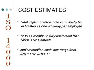 COST ESTIMATES
 Total implementation time can usually be
estimated as one workday per employee.
 12 to 14 months to fully implement ISO
14001's 62 elements
 Implementation costs can range from
$20,000 to $250,000
 