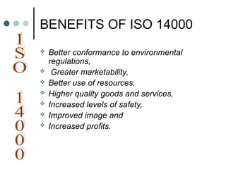 BENEFITS OF ISO 14000
 Better conformance to environmental
regulations,
 Greater marketability,
 Better use of resources,
 Higher quality goods and services,
 Increased levels of safety,
 Improved image and
 Increased profits.
 