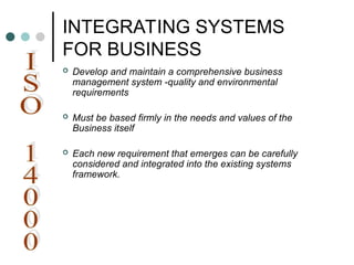 INTEGRATING SYSTEMS
FOR BUSINESS
 Develop and maintain a comprehensive business
management system -quality and environmental
requirements
 Must be based firmly in the needs and values of the
Business itself
 Each new requirement that emerges can be carefully
considered and integrated into the existing systems
framework.
 