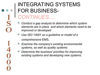 INTEGRATING SYSTEMS
FOR BUSINESS-
CONTINUES….
 Conduct a gap analysis to determine which system
elements are in place and which elements need to be
improved or developed
 Use ISO 14001 as a guideline or model of a
comprehensive EMS.
 Examine the company's existing environmental
systems, as well as quality systems
 Determine the business' priorities for improving
existing systems and developing new systems.
 
