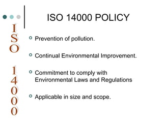 ISO 14000 POLICY
 Prevention of pollution.
 Continual Environmental Improvement.
 Commitment to comply with
Environmental Laws and Regulations
 Applicable in size and scope.
 