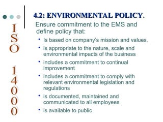 4.2: ENVIRONMENTAL POLICY
4.2: ENVIRONMENTAL POLICY.
.
Ensure commitment to the EMS and
define policy that:
 Is based on company’s mission and values.
 is appropriate to the nature, scale and
environmental impacts of the business
 includes a commitment to continual
improvement
 includes a commitment to comply with
relevant environmental legislation and
regulations
 is documented, maintained and
communicated to all employees
 is available to public
 