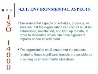 Environmental aspects of activities, products, or
services that the organization can control must be
established, maintained, and kept up to date, in
order to determine which can have significant
impacts on the environment.
The organization shall insure that the aspects
related to these significant impacts are considered
in setting its environmental objectives.
4.3.1: ENVIRONMENTAL ASPECTS
 