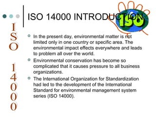 ISO 14000 INTRODUCTION
 In the present day, environmental matter is not
limited only in one country or specific area. The
environmental impact effects everywhere and leads
to problem all over the world.
 Environmental conservation has become so
complicated that it causes pressure to all business
organizations.
 The International Organization for Standardization
had led to the development of the International
Standard for environmental management system
series (ISO 14000).
 