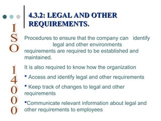 Procedures to ensure that the company can identify
legal and other environments
requirements are required to be established and
maintained.
It is also required to know how the organization
 Access and identify legal and other requirements
 Keep track of changes to legal and other
requirements
Communicate relevant information about legal and
other requirements to employees
4.3.2: LEGAL AND OTHER
4.3.2: LEGAL AND OTHER
REQUIREMENTS
REQUIREMENTS.
.
 
