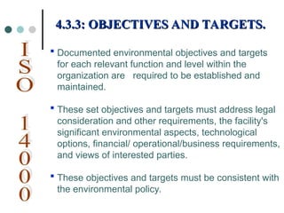  Documented environmental objectives and targets
for each relevant function and level within the
organization are required to be established and
maintained.
 These set objectives and targets must address legal
consideration and other requirements, the facility's
significant environmental aspects, technological
options, financial/ operational/business requirements,
and views of interested parties.
 These objectives and targets must be consistent with
the environmental policy.
4.3.3: OBJECTIVES AND TARGETS.
4.3.3: OBJECTIVES AND TARGETS.
 