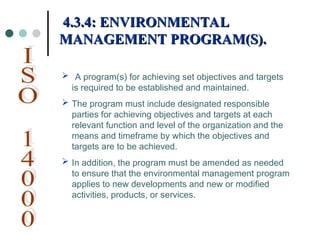  A program(s) for achieving set objectives and targets
is required to be established and maintained.
 The program must include designated responsible
parties for achieving objectives and targets at each
relevant function and level of the organization and the
means and timeframe by which the objectives and
targets are to be achieved.
 In addition, the program must be amended as needed
to ensure that the environmental management program
applies to new developments and new or modified
activities, products, or services.
4.3.4: ENVIRONMENTAL
4.3.4: ENVIRONMENTAL
MANAGEMENT PROGRAM(S).
MANAGEMENT PROGRAM(S).
 