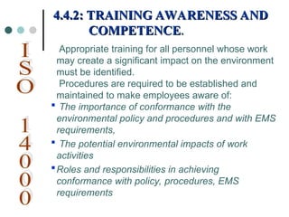 Appropriate training for all personnel whose work
may create a significant impact on the environment
must be identified.
Procedures are required to be established and
maintained to make employees aware of:
 The importance of conformance with the
environmental policy and procedures and with EMS
requirements,
 The potential environmental impacts of work
activities
Roles and responsibilities in achieving
conformance with policy, procedures, EMS
requirements
4.4.2: TRAINING AWARENESS AND
4.4.2: TRAINING AWARENESS AND
COMPETENCE
COMPETENCE.
.
 