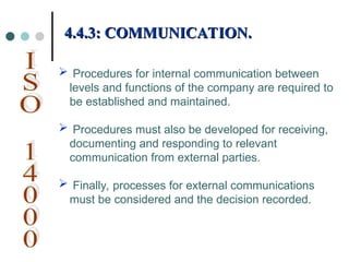  Procedures for internal communication between
levels and functions of the company are required to
be established and maintained.
 Procedures must also be developed for receiving,
documenting and responding to relevant
communication from external parties.
 Finally, processes for external communications
must be considered and the decision recorded.
4.4.3: COMMUNICATION.
4.4.3: COMMUNICATION.
 
