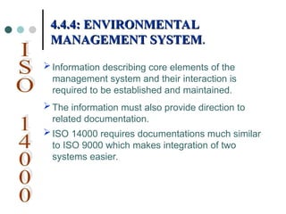Information describing core elements of the
management system and their interaction is
required to be established and maintained.
The information must also provide direction to
related documentation.
ISO 14000 requires documentations much similar
to ISO 9000 which makes integration of two
systems easier.
4.4.4: ENVIRONMENTAL
4.4.4: ENVIRONMENTAL
MANAGEMENT SYSTEM
MANAGEMENT SYSTEM.
.
 