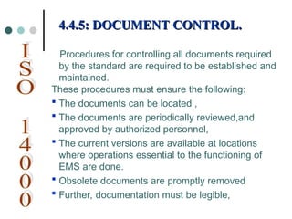 Procedures for controlling all documents required
by the standard are required to be established and
maintained.
These procedures must ensure the following:
 The documents can be located ,
 The documents are periodically reviewed,and
approved by authorized personnel,
 The current versions are available at locations
where operations essential to the functioning of
EMS are done.
 Obsolete documents are promptly removed
 Further, documentation must be legible,
4.4.5: DOCUMENT CONTROL.
4.4.5: DOCUMENT CONTROL.
 