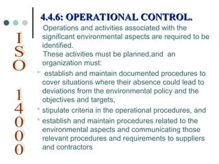 Operations and activities associated with the
significant environmental aspects are required to be
identified.
These activities must be planned,and an
organization must:
 establish and maintain documented procedures to
cover situations where their absence could lead to
deviations from the environmental policy and the
objectives and targets,
 stipulate criteria in the operational procedures, and
 establish and maintain procedures related to the
environmental aspects and communicating those
relevant procedures and requirements to suppliers
and contractors
4.4.6: OPERATIONAL CONTROL.
4.4.6: OPERATIONAL CONTROL.
 