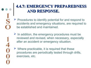  Procedures to identify potential for and respond to
accidents and emergency situations, are required to
be established and maintained.
 In addition, the emergency procedures must be
reviewed and revised, when necessary, especially
after an accident or emergency situation.
 Where practicable, it is required that these
procedures are periodically tested through drills,
exercises, etc.
4.4.7: EMERGENCY PREPAREDNESS
4.4.7: EMERGENCY PREPAREDNESS
AND RESPONSE.
AND RESPONSE.
 