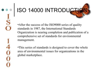 ISO 14000 INTRODUCTION
•After the success of the ISO9000 series of quality
standards in 1987, the International Standards
Organization is nearing completion and publication of a
comprehensive set of standards for environmental
management.
•This series of standards is designed to cover the whole
area of environmental issues for organizations in the
global marketplace.
 