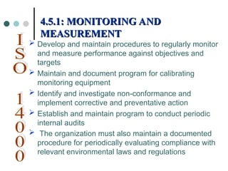  Develop and maintain procedures to regularly monitor
and measure performance against objectives and
targets
 Maintain and document program for calibrating
monitoring equipment
 Identify and investigate non-conformance and
implement corrective and preventative action
 Establish and maintain program to conduct periodic
internal audits
 The organization must also maintain a documented
procedure for periodically evaluating compliance with
relevant environmental laws and regulations
4.5.1: MONITORING AND
4.5.1: MONITORING AND
MEASUREMENT
MEASUREMENT
 