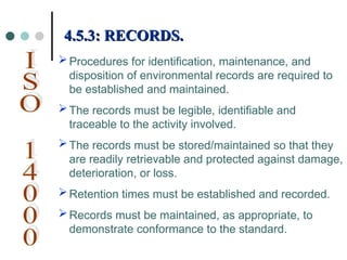 Procedures for identification, maintenance, and
disposition of environmental records are required to
be established and maintained.
The records must be legible, identifiable and
traceable to the activity involved.
The records must be stored/maintained so that they
are readily retrievable and protected against damage,
deterioration, or loss.
Retention times must be established and recorded.
Records must be maintained, as appropriate, to
demonstrate conformance to the standard.
4.5.3: RECORDS.
4.5.3: RECORDS.
 