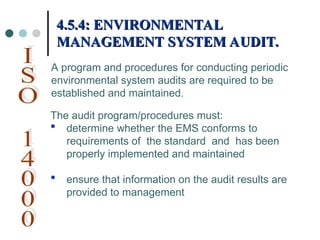 The audit program/procedures must:
 determine whether the EMS conforms to
requirements of the standard and has been
properly implemented and maintained
 ensure that information on the audit results are
provided to management
4.5.4: ENVIRONMENTAL
4.5.4: ENVIRONMENTAL
MANAGEMENT SYSTEM AUDIT.
MANAGEMENT SYSTEM AUDIT.
A program and procedures for conducting periodic
environmental system audits are required to be
established and maintained.
 